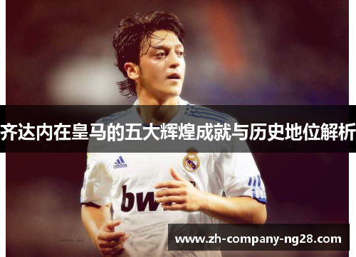 齐达内在皇马的五大辉煌成就与历史地位解析 齐达内在皇马的五大辉煌成就与历史地位解析