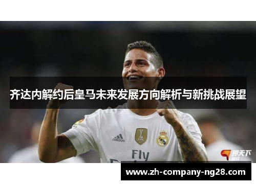 齐达内解约后皇马未来发展方向解析与新挑战展望
