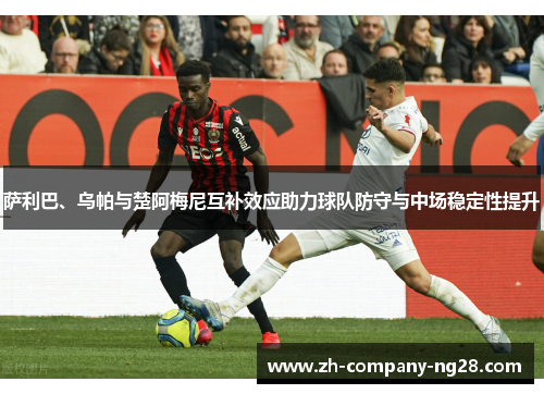 萨利巴、乌帕与楚阿梅尼互补效应助力球队防守与中场稳定性提升 萨利巴、乌帕与楚阿梅尼互补效应助力球队防守与中场稳定性提升