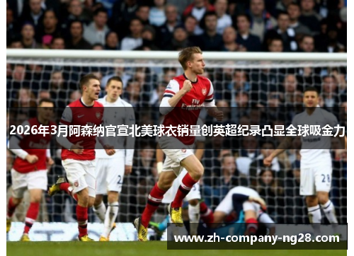 2026年3月阿森纳官宣北美球衣销量创英超纪录凸显全球吸金力 2026年3月阿森纳官宣北美球衣销量创英超纪录凸显全球吸金力